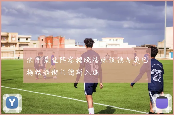法甲最佳阵容揭晓格林伍德与奥巴梅扬领衔门德斯入选