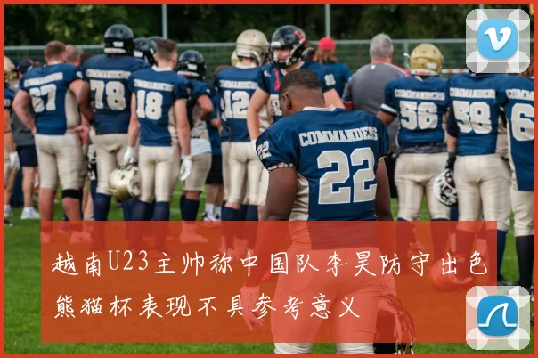 越南U23主帅称中国队李昊防守出色熊猫杯表现不具参考意义