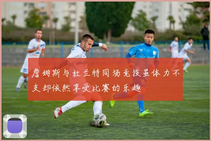 詹姆斯与杜兰特同场竞技虽体力不支却依然享受比赛的乐趣