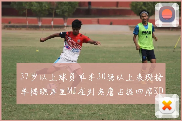 37岁以上球员单季30场以上表现榜单揭晓库里MJ在列老詹占据四席KD今年能否登顶