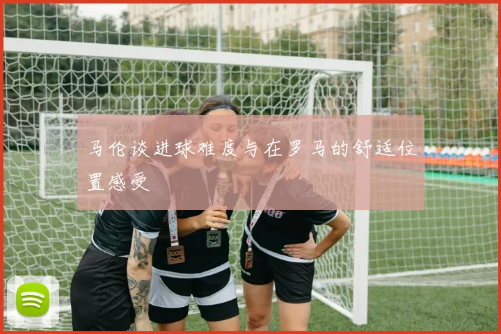 马伦谈进球难度与在罗马的舒适位置感受