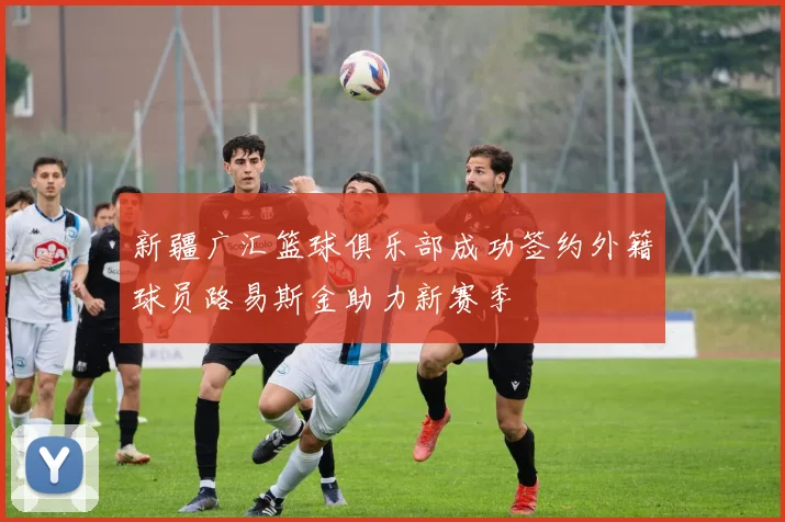 新疆广汇篮球俱乐部成功签约外籍球员路易斯金助力新赛季