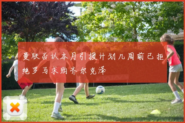 曼联否认本月引援计划几周前已拒绝罗马求购齐尔克泽
