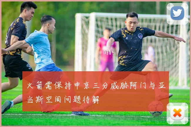 火箭需保持申京三分威胁阿门与亚当斯空间问题待解