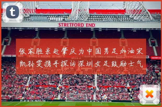 张家胜亲赴肇庆为中国男足加油宋凯孙雯携手探访深圳女足鼓励士气
