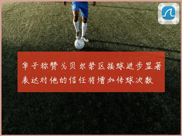 华子称赞戈贝尔禁区接球进步显著表达对他的信任将增加传球次数
