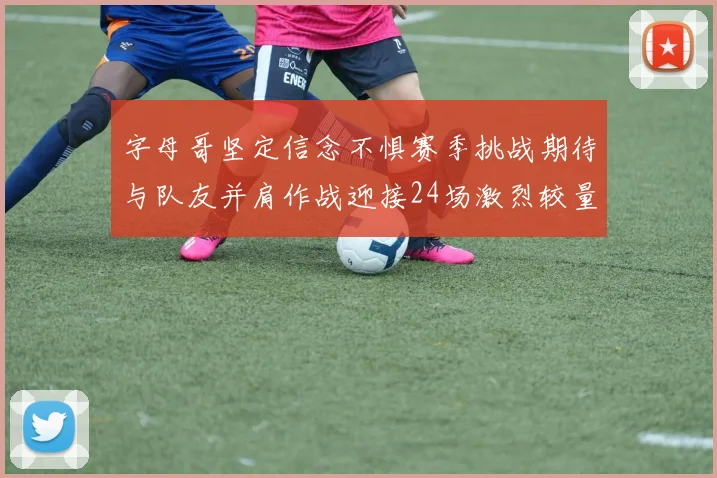 字母哥坚定信念不惧赛季挑战期待与队友并肩作战迎接24场激烈较量