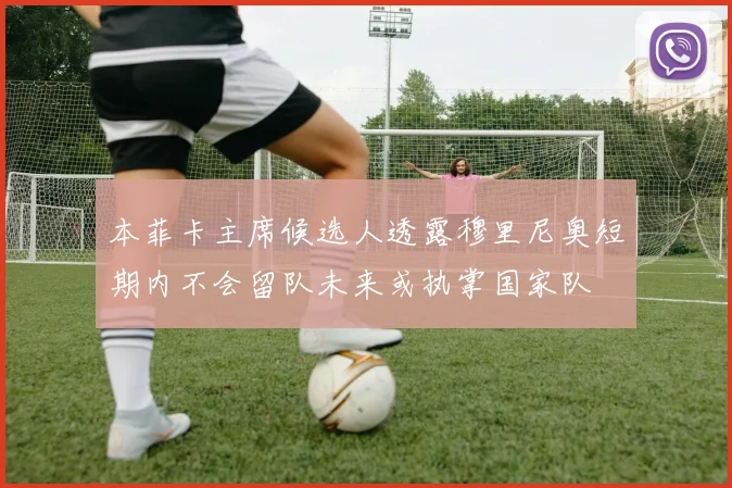 本菲卡主席候选人透露穆里尼奥短期内不会留队未来或执掌国家队