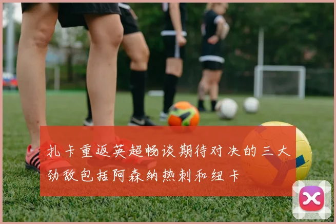 扎卡重返英超畅谈期待对决的三大劲敌包括阿森纳热刺和纽卡