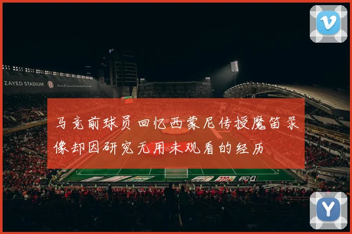 马竞前球员回忆西蒙尼传授魔笛录像却因研究无用未观看的经历