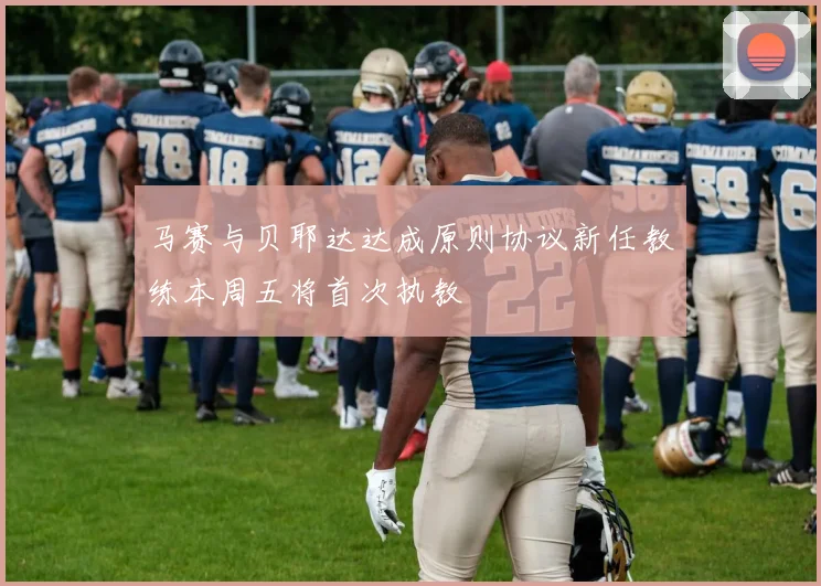 马赛与贝耶达达成原则协议新任教练本周五将首次执教