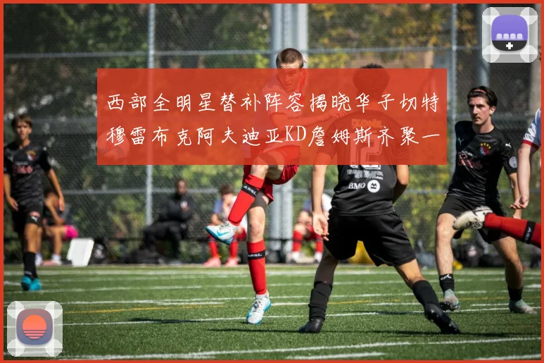 西部全明星替补阵容揭晓华子切特穆雷布克阿夫迪亚KD詹姆斯齐聚一堂