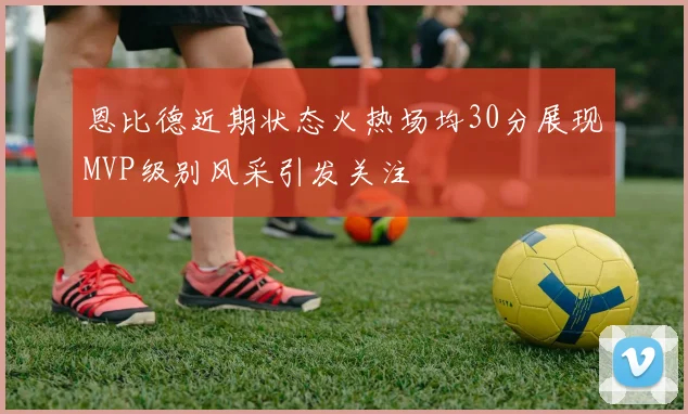 恩比德近期状态火热场均30分展现MVP级别风采引发关注