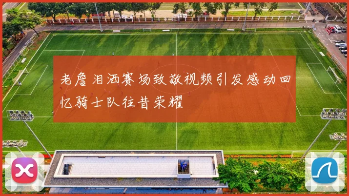 老詹泪洒赛场致敬视频引发感动回忆骑士队往昔荣耀