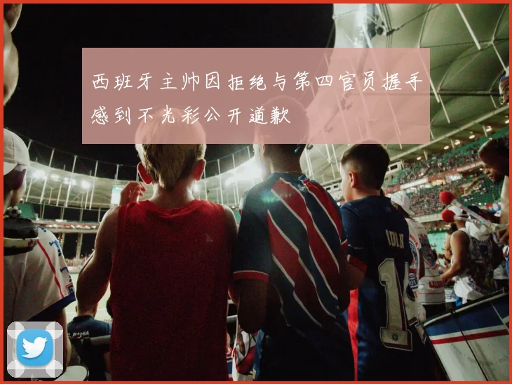 西班牙主帅因拒绝与第四官员握手感到不光彩公开道歉