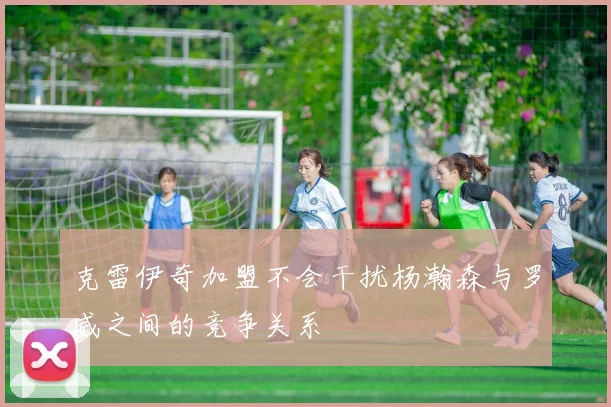 克雷伊奇加盟不会干扰杨瀚森与罗威之间的竞争关系