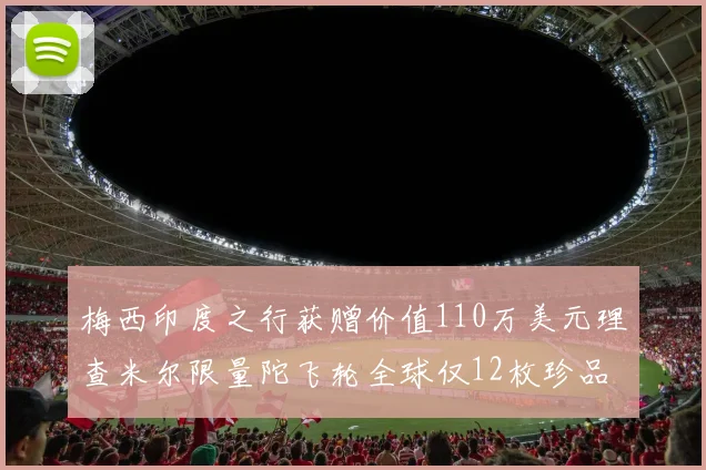 梅西印度之行获赠价值110万美元理查米尔限量陀飞轮全球仅12枚珍品