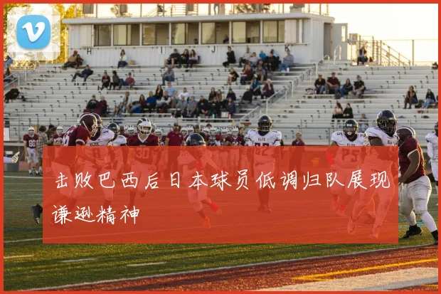 击败巴西后日本球员低调归队展现谦逊精神