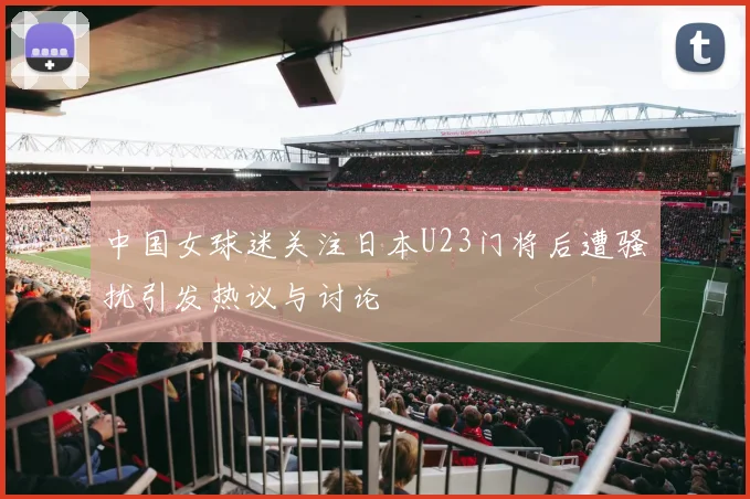 中国女球迷关注日本U23门将后遭骚扰引发热议与讨论