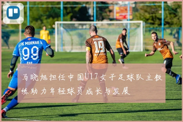 马晓旭担任中国U17女子足球队主教练助力年轻球员成长与发展