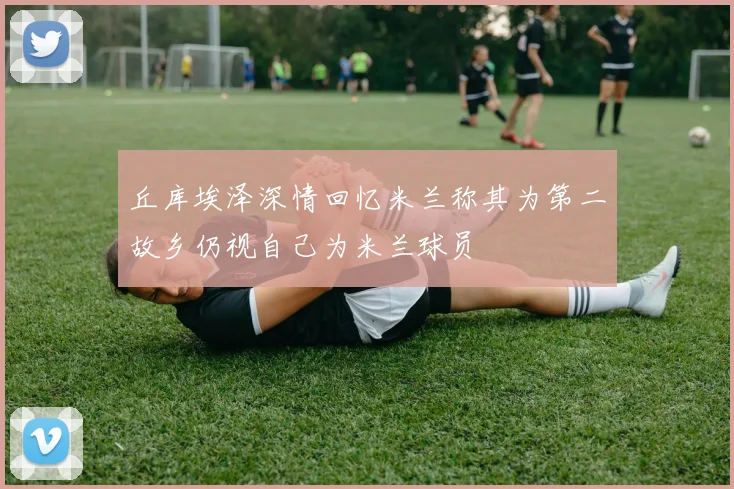 丘库埃泽深情回忆米兰称其为第二故乡仍视自己为米兰球员