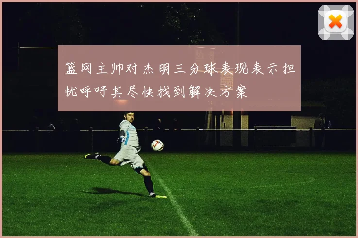 篮网主帅对杰明三分球表现表示担忧呼吁其尽快找到解决方案