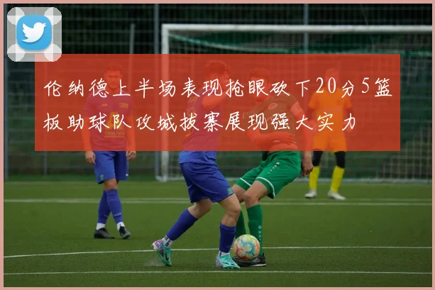 伦纳德上半场表现抢眼砍下20分5篮板助球队攻城拔寨展现强大实力
