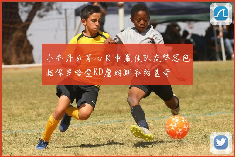 小乔丹分享心目中最佳队友阵容包括保罗哈登KD詹姆斯和约基奇