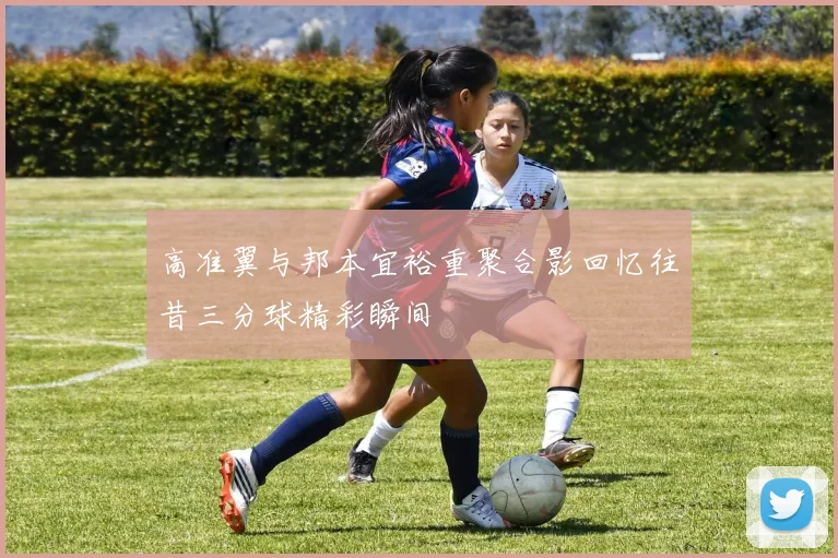 高准翼与邦本宜裕重聚合影回忆往昔三分球精彩瞬间