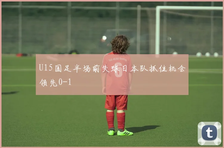 U15国足半场前失球日本队抓住机会领先0-1