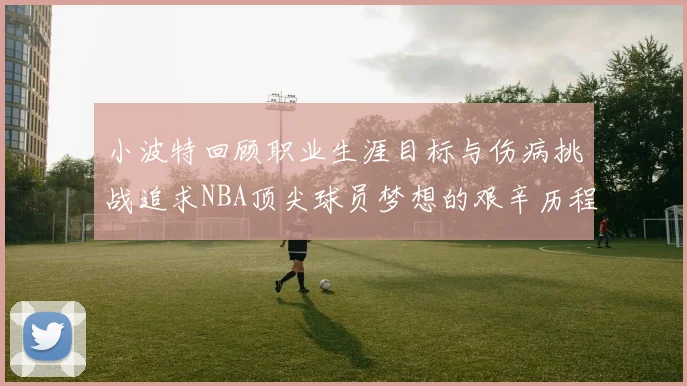 小波特回顾职业生涯目标与伤病挑战追求NBA顶尖球员梦想的艰辛历程