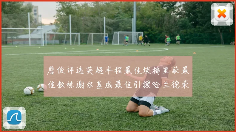 詹俊评选英超半程最佳埃梅里获最佳教练谢尔基成最佳引援哈兰德荣膺最佳球员