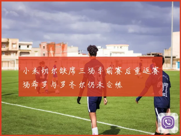 小米切尔缺席三场季前赛后重返赛场希罗与罗齐尔仍未合练