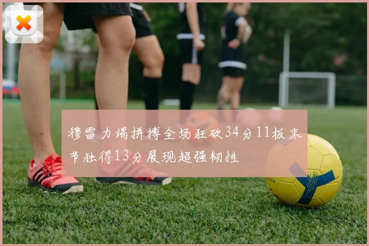 穆雷力竭拼搏全场狂砍34分11板末节独得13分展现超强韧性