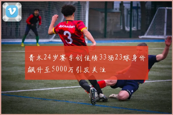 青木24岁赛季创佳绩33场23球身价飙升至5000万引发关注