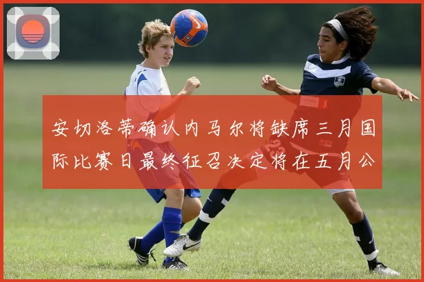 安切洛蒂确认内马尔将缺席三月国际比赛日最终征召决定将在五月公布