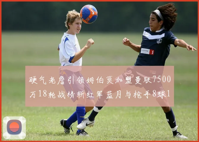 硬气老詹引领姆伯莫加盟曼联7500万18轮战绩斩红军蓝月与枪手8球1助