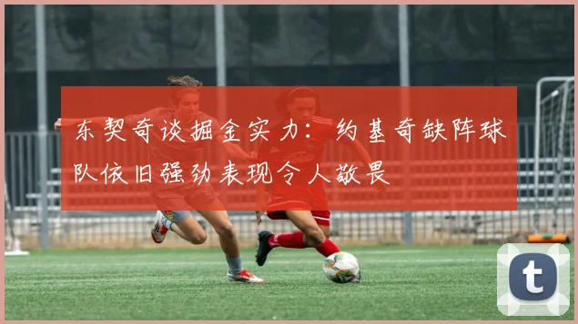 东契奇谈掘金实力：约基奇缺阵球队依旧强劲表现令人敬畏