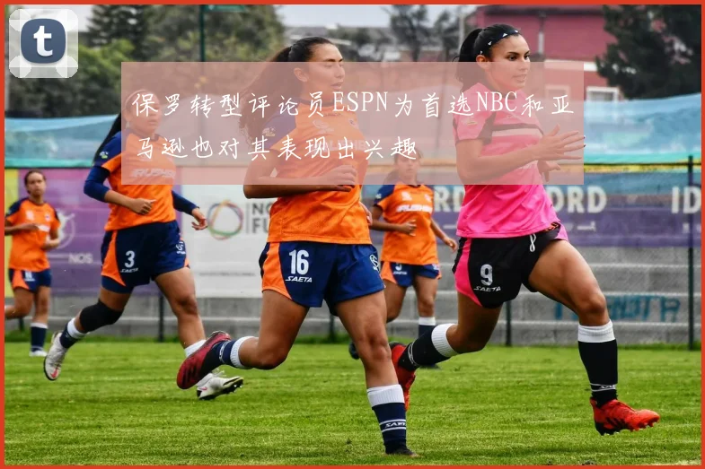 保罗转型评论员ESPN为首选NBC和亚马逊也对其表现出兴趣