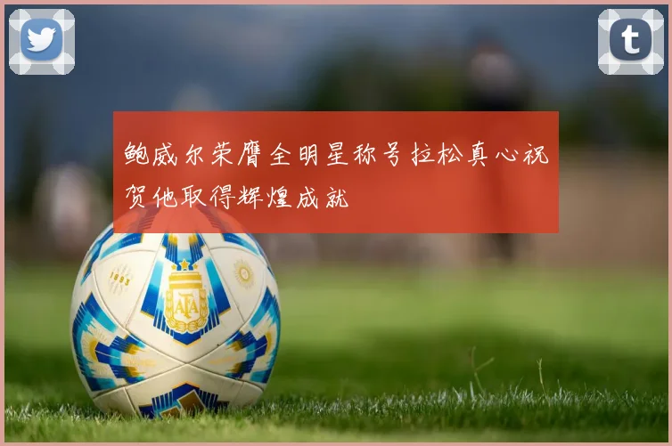 鲍威尔荣膺全明星称号拉松真心祝贺他取得辉煌成就