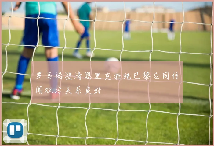 罗马诺澄清恩里克拒绝巴黎合同传闻双方关系良好